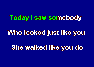 Today I saw somebody

Who looked just like you

She walked like you do