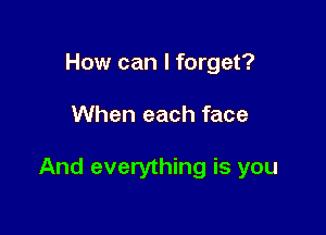 How can I forget?

When each face

And everything is you