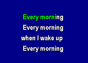 Every morning
Every morning
when I wake up

Every morning