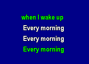 when lwake up
Every morning
Every morning

Every morning