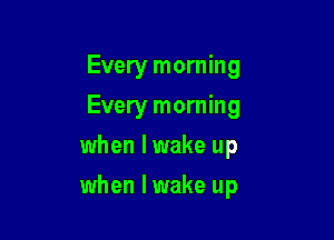 Every morning
Every morning
when lwake up

when lwake up