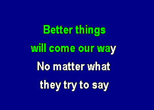 Better things
will come our way
No matter what

they try to say