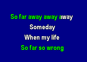 So far away away away

Someday
When my life
So far so wrong