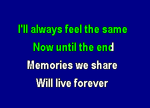 I'll always feel the same

Now until the end
Memories we share
Will live forever