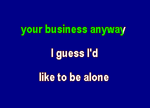your business anyway

I guess I'd

like to be alone