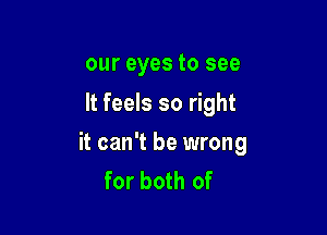 our eyes to see
It feels so right

it can't be wrong
for both of