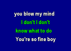 you blow my mind
IdonTldonT
know what to do

You're so fine boy