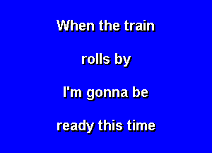 When the train

rolls by

I'm gonna be

ready this time