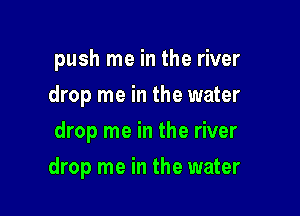push me in the river
drop me in the water
drop me in the river

drop me in the water