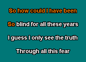 So how could I have been

80 blind for all these years

I guess I only see the truth

Through all this fear