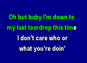 Oh but baby I'm down to
my last teardrop this time

I don't care who or
what you're doin'