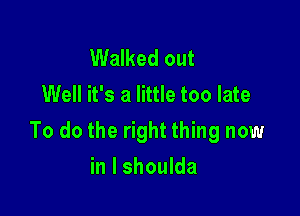 Walked out
Well it's a little too late

To do the right thing now

in l shoulda