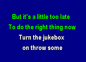 But it's a little too late

To do the right thing now

Turn the jukebox
on throw some