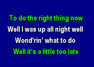 To do the right thing now

Well I was up all night well

Wond'rin' what to do
Well it's a little too late