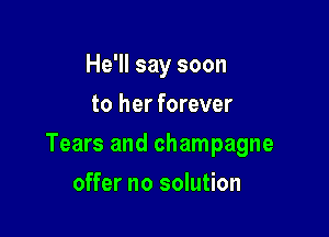 He'll say soon
to her forever

Tears and champagne

offer no solution