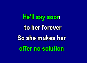 He'll say soon

to her forever
So she makes her
offer no solution
