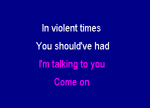 In violent times

You should've had