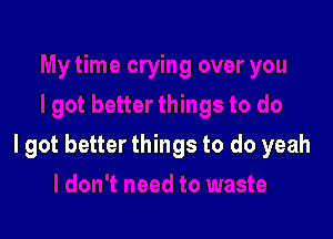 I got better things to do yeah