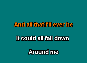 And all that I'll ever be

It could all fall down

Around me