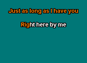 Just as long as I have you

Right here by me