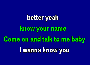 better yeah
know your name

Come on and talk to me baby

lwanna know you