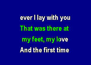 ever I lay with you

That was there at
my feet, my love
And the first time