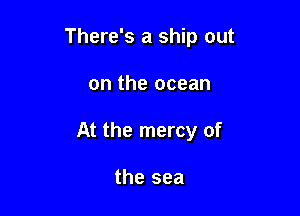 There's a ship out

on the ocean

At the mercy of

the sea