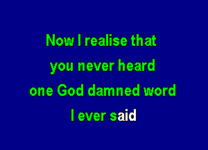 Now I realise that

you never heard

one God damned word
I ever said