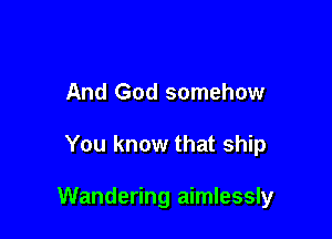 And God somehow

You know that ship

Wandering aimlessly