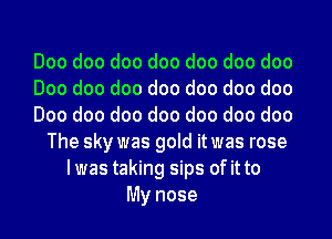Doo doo doo doo doo doo doo
Doo doo doo doo doo doo doo
Doo doo doo doo doo doo doo
The sky was gold it was rose
Iwas taking sips of it to
My nose