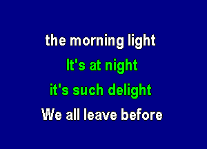 the morning light
It's at night

it's such delight

We all leave before
