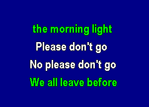 the morning light
Please don't go

No please don't go

We all leave before