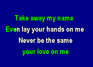 Take away my name

Even lay your hands on me

Never be the same
your love on me