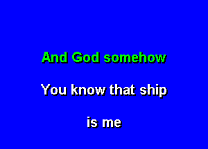 And God somehow

You know that ship

is me