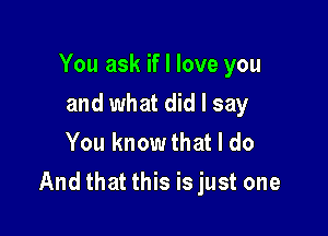 You ask if I love you
and what did I say
You know that I do

And that this isjust one