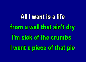 All I want is a life
from a well that ain't dry
I'm sick of the crumbs

I want a piece of that pie