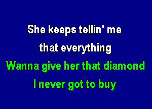 She keeps tellin' me
that everything
Wanna give her that diamond

I never got to buy