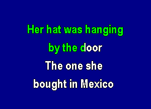 Her hat was hanging

by the door
The one she
bought in Mexico
