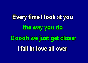 Every time I look at you
the way you do

Ooooh wejust get closer

lfall in love all over