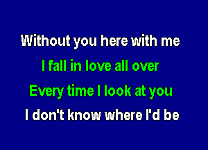 Without you here with me
I fall in love all over

Every time I look at you
I don't know where I'd be