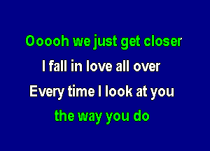 Ooooh wejust get closer
I fall in love all over

Every time I look at you

the way you do