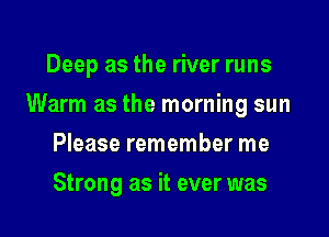 Deep as the river runs

Warm as the morning sun

Please remember me
Strong as it ever was