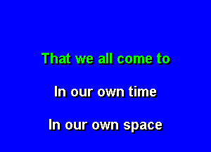 That we all come to

In our own time

In our own space