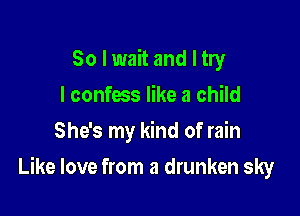 So I wait and I try
I confess like a child
She's my kind of rain

Like love from a drunken sky