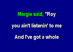 Margie said, Roy

you ain't listenin' to me

And I've got a whole