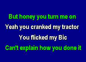 But honey you turn me on
Yeah you cranked my tractor

You flicked my Bic

Can't explain how you done it