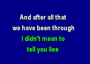 And after all that
we have been through

ldidn't mean to
tell you lies