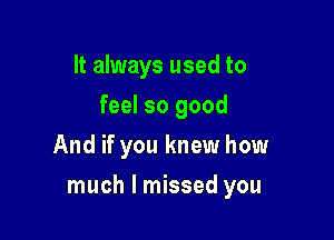 It always used to

feel so good

And if you knew how
much I missed you