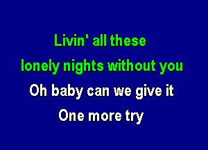 Livin' all these
lonely nights without you

Oh baby can we give it

One more try