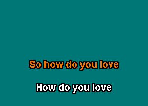 So how do you love

How do you love